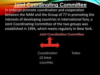 Joint Coordination Committee
Coordination Troika
Of NAM
countries
C
Joint Coordinating Committee
In order to promote coordination and cooperation
between the NAM and the Group of 77 in promoting the
interests of developing countries in international fora, a
Joint Coordinating Committee of the two groups was
established in 1994, which meets regularly in New York.
 