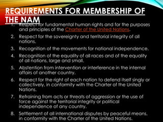 REQUIREMENTS FOR MEMBERSHIP OF
THE NAM1. Respect for fundamental human rights and for the purposes
and principles of the Charter of the United Nations.
2. Respect for the sovereignty and territorial integrity of all
nations.
3. Recognition of the movements for national independence.
4. Recognition of the equality of all races and of the equality
of all nations, large and small.
5. Abstention from intervention or interference in the internal
affairs of another country.
6. Respect for the right of each nation to defend itself singly or
collectively, in conformity with the Charter of the United
Nations.
7. Refraining from acts or threats of aggression or the use of
force against the territorial integrity or political
independence of any country.
8. Settlement of all international disputes by peaceful means,
in conformity with the Charter of the United Nations.
 