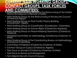 CURRENT NAM WORKING GROUPS,
CONTACT GROUPS, TASK FORCES
AND COMMITTEES:• NAM High-Level Working Group for the Restructuring of the United
Nations (Chaired by Chairman of NAM).
• NAM Working Group for the Restructuring of the Security Council
(Chaired by Egypt).
• NAM Drafting Group on Post Conflict Peace-Building
(Coordinator : Egypt).
• NAM Drafting Group on Coordination (Coordinator : Colombia).
• NAM Working Group on Human Rights (Chaired by Malaysia).
• NAM Working Group on Peace-Keeping Operations (Chaired by
Thailand).
• Ministerial Committee on Methodology (Chaired by Chairman of
NAM).
• NAM Working Group of the Coordinating Bureau on Methodology
(Chaired by Colombia).
• Committee of Palestine (Chaired by Chairman of NAM).
• Contact Group on Cyprus (Chaired by Algeria).
• Task Force on Somalia (Chaired by Chairman of NAM).
• Task Force on Bosnia and Herzegovina.
• Non-Aligned Security Council Caucus.
 