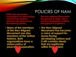 POLICIES OF NAMNAM also sponsored
campaigns for restructuring
commercial relations
between developed and
developing nations.
• Many of the members
of the Non-Aligned
Movement are also
members of the United
Nations. Both
organizations have a
stated policy of
peaceful cooperation.
The Non-Aligned Movement
has played a major role in
various ideological conflicts
throughout its existence
• The Non-Aligned
Movement has become
a voice of support for
issues facing
developing nations and
it still contains ideals
that are legitimate
within this context.
 