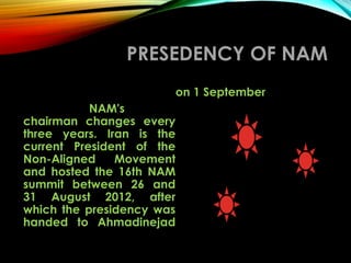 PRESEDENCY OF NAM
NAM's
chairman changes every
three years. Iran is the
current President of the
Non-Aligned Movement
and hosted the 16th NAM
summit between 26 and
31 August 2012, after
which the presidency was
handed to Ahmadinejad
on 1 September
 