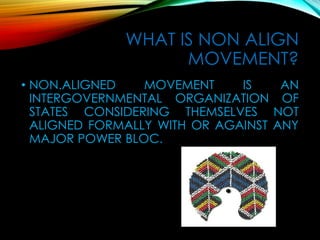 WHAT IS NON ALIGN
MOVEMENT?
• NON.ALIGNED MOVEMENT IS AN
INTERGOVERNMENTAL ORGANIZATION OF
STATES CONSIDERING THEMSELVES NOT
ALIGNED FORMALLY WITH OR AGAINST ANY
MAJOR POWER BLOC.
 