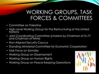 WORKING GROUPS, TASK
FORCES & COMMITTEES
• Committee on Palestine
• High-Level Working Group for the Restructuring of the United
Nations
• Joint Coordinating Committee (chaired by Chairman of G-77
and Chairman of NAM)
• Non-Aligned Security Caucus
• Standing Ministerial Committee for Economic Cooperation
• Task Force on Somalia
• Working Group on Disarmament
• Working Group on Human Rights
• Working Group on Peace-Keeping Operations
 