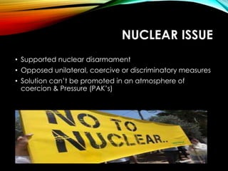 NUCLEAR ISSUE
• Supported nuclear disarmament
• Opposed unilateral, coercive or discriminatory measures
• Solution can’t be promoted in an atmosphere of
coercion & Pressure (PAK’s)
 