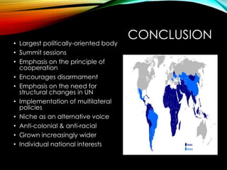 CONCLUSION
• Largest politically-oriented body
• Summit sessions
• Emphasis on the principle of
cooperation
• Encourages disarmament
• Emphasis on the need for
structural changes in UN
• Implementation of multilateral
policies
• Niche as an alternative voice
• Anti-colonial & anti-racial
• Grown increasingly wider
• Individual national interests
 