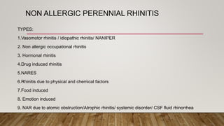NON ALLERGIC PERENNIAL RHINITIS
TYPES:
1.Vasomotor rhinitis / idiopathic rhinitis/ NANIPER
2. Non allergic occupational rhinitis
3. Hormonal rhinitis
4.Drug induced rhinitis
5.NARES
6.Rhinitis due to physical and chemical factors
7.Food induced
8. Emotion induced
9. NAR due to atomic obstruction/Atrophic rhinitis/ systemic disorder/ CSF fluid rhinorrhea
 