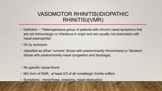 VASOMOTOR RHINITIS(IDIOPATHIC
RHINITIS)(VMR)
• Definition – “Heterogeneous group of patients with chronic nasal symptoms that
are not immunologic or infectious in origin and are usually not associated with
nasal eosinophilia”
• Dx by exclusion
• classified as either ‘runners’ (those with predominantly rhinorrhoea) or ‘blockers’
(those with predominantly nasal congestion and blockage),
• No specific cause found
• M/c form of NAR. at least 2/3 of all nonallergic rhinitis suffers
• Symptoms : rhinorrhoea, sneezing, nasal obstruction
 