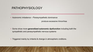 PATHOPHYSIOLOGY
• Autonomic imbalance – Parasympathetic dominance
produce excessive rhinorrhea
• Some show more generalized autonomic dysfunction including both the
sympathetic and parasympathetic nervous systems
• Triggered mainly by irritants & change in atmospheric cnditions.
 