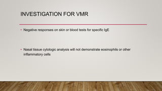 INVESTIGATION FOR VMR
• Negative responses on skin or blood tests for specific IgE
• Nasal tissue cytologic analysis will not demonstrate eosinophils or other
inflammatory cells
 