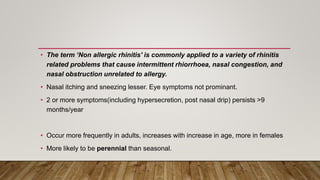 • The term ‘Non allergic rhinitis' is commonly applied to a variety of rhinitis
related problems that cause intermittent rhiorrhoea, nasal congestion, and
nasal obstruction unrelated to allergy.
• Nasal itching and sneezing lesser. Eye symptoms not prominant.
• 2 or more symptoms(including hypersecretion, post nasal drip) persists >9
months/year
• Occur more frequently in adults, increases with increase in age, more in females
• More likely to be perennial than seasonal.
 