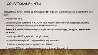 OCUPATIONAL RHINITIS
Occupational rhinitis defined as rhinitis caused by exposure to airborne agents present in the work
place.
Prevalence 5-15%
Along with typical symptoms of NAR, will have impaired sense of smell,nosebleeds, crusting,
reduced mucociliary clearance, also have hyperreactivity
Baraniuk & kaliner- different chemical exposures as--immunologic, annoyant, irritational &
corrosive
• Immunologic (HMW agents with biologic source)
• annoyants- seen in pts with heightened olfactory awareness
• Irritational- when exposure is beyond threshold level.
• Corrosive(LMW compounds cause non- immunological inflammation),
 