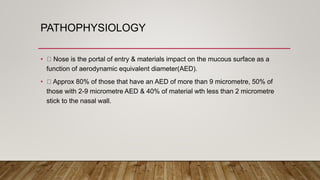 PATHOPHYSIOLOGY
• Nose is the portal of entry & materials impact on the mucous surface as a
function of aerodynamic equivalent diameter(AED).
• Approx 80% of those that have an AED of more than 9 micrometre, 50% of
those with 2-9 micrometre AED & 40% of material wth less than 2 micrometre
stick to the nasal wall.
 