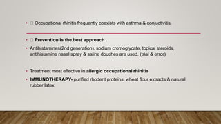 • Occupational rhinitis frequently coexists with asthma & conjuctivitis.
• Prevention is the best approach .
• Antihistamines(2nd generation), sodium cromoglycate, topical steroids,
antihistamine nasal spray & saline douches are used. (trial & error)
• Treatment most effective in allergic occupational rhinitis
• IMMUNOTHERAPY- purified rhodent proteins, wheat flour extracts & natural
rubber latex.
 