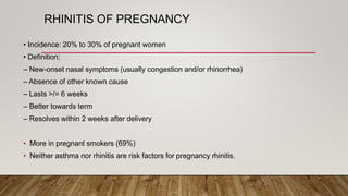 RHINITIS OF PREGNANCY
• Incidence: 20% to 30% of pregnant women
• Definition:
– New-onset nasal symptoms (usually congestion and/or rhinorrhea)
– Absence of other known cause
– Lasts >/= 6 weeks
– Better towards term
– Resolves within 2 weeks after delivery
• More in pregnant smokers (69%)
• Neither asthma nor rhinitis are risk factors for pregnancy rhinitis.
 