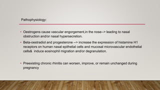 Pathophysiology:
• Oestrogens cause vascular engorgement,in the nose--> leading to nasal
obstruction and/or nasal hypersecretion.
• Beta-oestradiol and progesterone --> increase the expression of histamine H1
receptors on human nasal epithelial cells and mucosal microvascular endothelial
cells& induce eosinophil migration and/or degranulation.
• Preexisting chronic rhinitis can worsen, improve, or remain unchanged during
pregnancy
 