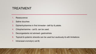 TREATMENT
1. Reassurance
2. Saline douches
3. Diphenhydramine in first trimester- cleft lip & palate.
4. Chlopheriramine - cat B, can be used.
5. Decongestants not advised- gastroshisis
6. Topical & systemic streoids can be used but cautiously & with limitations
7. Intranasal cromolyn( cat B)
 
