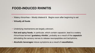 FOOD-INDUCED RHINITIS
• Watery rhinorrhea – Mostly bilateral & Begins soon after beginning to eat
• Virtually all foods
• Underlying mechanisms are largely unknown.
• Hot and spicy foods, in particular, which contain capsaicin, lead to a watery
rhinorrhoea termed ‘gustatory rhinitis’, probably as a result of the capsaicin
stimulating the sensory nerves to release neuropeptides and tachykinins.
• Alcoholic beverages induce symptoms as a result of vasodilation.
 