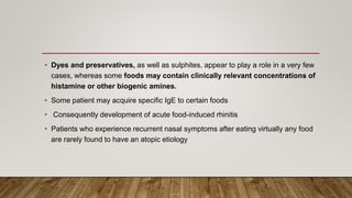 • Dyes and preservatives, as well as sulphites, appear to play a role in a very few
cases, whereas some foods may contain clinically relevant concentrations of
histamine or other biogenic amines.
• Some patient may acquire specific IgE to certain foods
• Consequently development of acute food-induced rhinitis
• Patients who experience recurrent nasal symptoms after eating virtually any food
are rarely found to have an atopic etiology
 