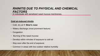 RHINITIS DUE TO PHYSICAL AND CHEMICAL
FACTORS
• In individuals with sensitized nasal mucous membranes.
Cold air-induced rhinitis
• Cold, dry air Skier's nose
• Watery discharge (most prominent feature)
• Congestion
• Burning of the nasal mucosa
• Develop within minutes of exposure to cold air
• Stop soon after the end of exposure
• Common in areas with low outdoor relative humidity
 