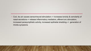 • Cod, dry air causes sensorineural stimulation--> increases tonicity & osmolarity of
nasal secretions--> release inflammatory mediators, afferent arc stimulation,
increased parasympthetic activity, increased epithelial shedding--> generation of
rhinitis symptoms
 