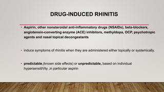 DRUG-INDUCED RHINITIS
• Aspirin, other nonsteroidal anti-inflammatory drugs (NSAIDs), beta-blockers,
angiotensin-converting enzyme (ACE) inhibitors, methyldopa, OCP, psychotropic
agents and nasal topical decongestants
• induce symptoms of rhinitis when they are administered either topically or systemically.
• predictable,(known side effects) or unpredictable, based on individual
hypersensitiVity ,in particular aspirin
 