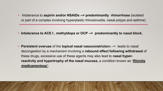 • Intolerance to aspirin and/or NSAIDs --> predominantly rhinorrhoea (isolated
or part of a complex involving hyperplastic rhinosinusitis, nasal polyps and asthma)
• Intolerance to ACE I , methyldopa or OCP --> predominantly to nasal block.
• Persistent overuse of the topical nasal vasoconstrictors --> leads to nasal
decongestion by a mechanism involving a rebound effect following withdrawal of
these drugs, excessive use of these agents may also lead to nasal hyper-
reactivity and hypertrophy of the nasal mucosa, a condition known as ‘Rhinitis
medicamentosa’.
 