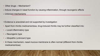 • Other drugs -- Mechanism?
– Induce changes in nasal function by causing inflammation, through neurogenic effects
– Unknown mechanisms
• Evidence is anecdotal and not supported by investigation
• Apart from rhinitis medicamentosa, drug-induced rhinitis may be further classified into:
• – Local inflammatory type
• – Neurogenic type
• – Idiopathic (unknown) type
• In these mechanism, nasal mucous membrane is often normal (different from rhinitis
medicamentosa)
 