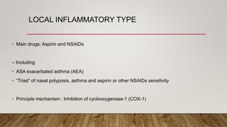 LOCAL INFLAMMATORY TYPE
• Main drugs: Aspirin and NSAIDs
– Including
• ASA exacerbated asthma (AEA)
• “Triad” of nasal polyposis, asthma and aspirin or other NSAIDs sensitivity
• Principle mechanism : Inhibition of cyclooxygenase-1 (COX-1)
 