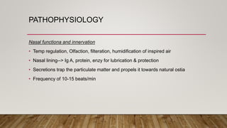 PATHOPHYSIOLOGY
Nasal functiona and innervation
• Temp regulation, Olfaction, filteration, humidification of inspired air
• Nasal lining--> Ig A, protein, enzy for lubrication & protection
• Secretions trap the particulate matter and propels it towards natural ostia
• Frequency of 10-15 beats/min
 