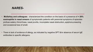 NARES-
• Mullarkey and colleagues: characterized the condition on the basis of a presence of > 20%
eosinophils in nasal smears of symptomatic patients with perennial symptoms of episodes
profuse watery rhinorrhoea, nasal pruritis, incomplete nasal obstruction,,epiphora,sneezing
and occasional loss of smell.
• There is lack of evidence of allergy, as indicated by negative SPT &/or absence of serum IgE
antibodies to specific allergens.
 