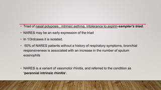 • Triad of nasal polyposis , intrinsic asthma, intolerance to aspirin-sampter’s triad.
• NARES may be an early expression of the triad
• In 1/3rdcases it is isolated.
• 50% of NARES patients without a history of respiratory symptoms, bronchial
responsiveness is associated with an increase in the number of sputum
eosinophils
• NARES is a variant of vasomotor rhinitis, and referred to the condition as
‘perennial intrinsic rhinitis’.
 