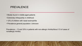 • Mostly found in middle-aged patients
• Extremely infrequently in childhood
• <2% of children with nasal eosinophilia
• Prevalence general population: Unknown
Prevalence -- 13 and 33% in patients with non-allergic rhinitis(About 1/3 of cases of
nonallergic rhinitis)
PREVALENCE
 