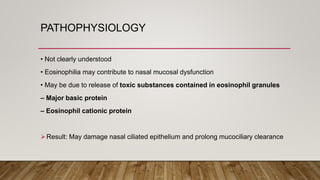 PATHOPHYSIOLOGY
• Not clearly understood
• Eosinophilia may contribute to nasal mucosal dysfunction
• May be due to release of toxic substances contained in eosinophil granules
– Major basic protein
– Eosinophil cationic protein
Result: May damage nasal ciliated epithelium and prolong mucociliary clearance
 