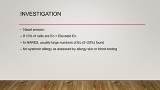 INVESTIGATION
• Nasal smears:
– If 10% of cells are Eo = Elevated Eo
– In NARES, usually large numbers of Eo (5–20%) found
– No systemic allergy as assessed by allergy skin or blood testing
 
