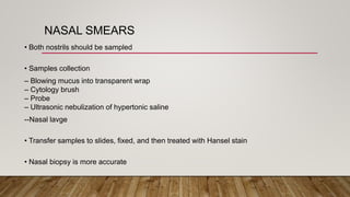 NASAL SMEARS
• Both nostrils should be sampled
• Samples collection
– Blowing mucus into transparent wrap
– Cytology brush
– Probe
– Ultrasonic nebulization of hypertonic saline
--Nasal lavge
• Transfer samples to slides, fixed, and then treated with Hansel stain
• Nasal biopsy is more accurate
 