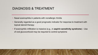 DIAGNOSIS & TREATMENT
• Nasal eosinophilia in patients with nonallergic rhinitis
• Generally regarded as a good prognostic indicator for response to treatment with
topical steroid therapy
• If eosinophilic infiltration is massive (e.g., in aspirin sensitivity syndrome) - Use
of oral glucocorticoid may be required to control symptoms
 