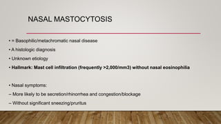 NASAL MASTOCYTOSIS
• = Basophilic/metachromatic nasal disease
• A histologic diagnosis
• Unknown etiology
• Hallmark: Mast cell infiltration (frequently >2,000/mm3) without nasal eosinophilia
• Nasal symptoms:
– More likely to be secretion/rhinorrhea and congestion/blockage
– Without significant sneezing/pruritus
 