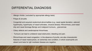 DIFFERENTIAL DIAGNOSIS
• Allergic rhinitis ( excluded by appropriate allergy tests)
• Polyps & sinusitis
• Congenital and acquired anatomical abnormalities (e.g. nasal septal deviation, adenoid
hypertrophy, hypertrophy of nasal turbinates, choanal atresia): Rhinorrhoea, post-nasal
drip and nasal blockage Benign and malignant tumours, , granulomas
• Ciliary defects and cerebrospinal rhinorrhoea.
• Tumours can lead to unilateral nasal obstruction, bleeding and pain.
• Rhinorrhoea and nasal congestion, in the absence of pruritis, are also characteristic
features of nasal mastocytosis, an extremely rare condition, in which eosinophils are
absent and tests for IgE-mediated disease are negative.
 