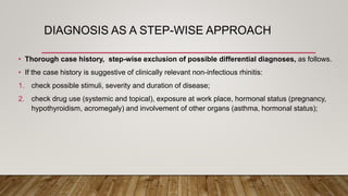 DIAGNOSIS AS A STEP-WISE APPROACH
• Thorough case history, step-wise exclusion of possible differential diagnoses, as follows.
• If the case history is suggestive of clinically relevant non-infectious rhinitis:
1. check possible stimuli, severity and duration of disease;
2. check drug use (systemic and topical), exposure at work place, hormonal status (pregnancy,
hypothyroidism, acromegaly) and involvement of other organs (asthma, hormonal status);
 