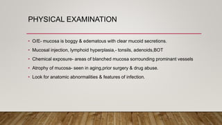 PHYSICAL EXAMINATION
• O/E- mucosa is boggy & edematous with clear mucoid secretions.
• Mucosal injection, lymphoid hyperplasia,- tonsils, adenoids,BOT
• Chemical exposure- areas of blanched mucosa sorrounding prominant vessels
• Atrophy of mucosa- seen in aging,prior surgery & drug abuse.
• Look for anatomic abnormalities & features of infection.
 