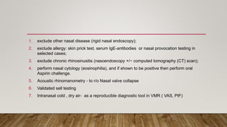 1. exclude other nasal disease (rigid nasal endoscopy);
2. exclude allergy: skin prick test, serum IgE-antibodies or nasal provocation testing in
selected cases;
3. exclude chronic rhinosinusitis (nasoendoscopy +/− computed tomography (CT) scan);
4. perform nasal cytology (eosinophilia), and if shown to be positive then perform oral
Aspirin challenge.
5. Acoustic rhinomanometry - to r/o Nasal valve collapse
6. Validated sell testing
7. Intranasal cold , dry air- as a reproducible diagnostic tool in VMR ( VAS, PIF)
 
