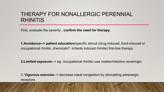 THERAPY FOR NONALLERGIC PERENNIAL
RHINITIS
First, evaluate the severity , confirm the need for therapy.
1.Avoidance--> patient education(specific stimuli (drug-induced, food-induced or
occupational rhinitis, chemicals? irritants induced rhinitis) first-line therapy
2.Limited exposure--> eg: occupational rhinitis::use masks/rotective coverings)
3. Vigorous exercise--> decrease nasal congestion by stimulating adrenergic
receptors
 