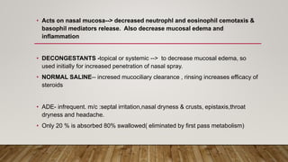 • Acts on nasal mucosa--> decreased neutrophl and eosinophil cemotaxis &
basophil mediators release. Also decrease mucosal edema and
inflammation
• DECONGESTANTS -topical or systemic --> to decrease mucosal edema, so
used initially for increased penetration of nasal spray.
• NORMAL SALINE-- incresed mucociliary clearance , rinsing increases efficacy of
steroids
• ADE- infrequent. m/c :septal irritation,nasal dryness & crusts, epistaxis,throat
dryness and headache.
• Only 20 % is absorbed 80% swallowed( eliminated by first pass metabolism)
 