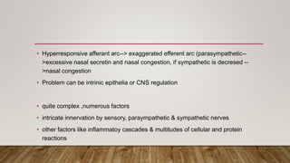 • Hyperresponsive afferant arc--> exaggerated efferent arc (parasympathetic--
>excessive nasal secretin and nasal congestion, if sympathetic is decresed --
>nasal congestion
• Problem can be intrinic epithelia or CNS regulation
• quite complex ,numerous factors
• intricate innervation by sensory, paraympathetic & sympathetic nerves
• other factors like inflammatoy cascades & multitudes of cellular and protein
reactions
 