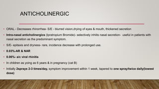 ANTICHOLINERGIC
• ORAL - Decreases rhinorrhea- S/E - blurred vision,drying of eyes & mouth, thickened secretion
• Intra-nasal anticholinergics (Ipratropium Bromide)- selectively inhiits nasal secretion- useful in patients with
nasal secretion as the predominant symptom.
• S/E- epitaxis and dryness- rare, incidence decrease with prolonged use.
• 0.03%-AR & NAR
• 0.06%- a/c viral rhinitis
• In children as yoing as 6 years & in pregnancy (cat B)
• Initially 2sprays 2-3 times/day, symptom improvement within 1 week, tapered to one spray/twice daily(lowest
dose)
 