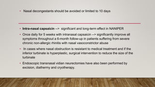 • Nasal decongestants should be avoided or limited to 10 days
• Intra-nasal capsaicin --> significant and long-term effect in NANIPER
• Once daily for 5 weeks with intranasal capsaicin --> significantly improve all
symptoms throughout a 6-month follow-up in patients suffering from severe
chronic non-allergic rhinitis with nasal vasoconstrictor abuse
• In cases where nasal obstruction is resistant to medical treatment and if the
inferior turbinate is hyperplastic, surgical intervention to reduce the size of the
turbinate
• Endoscopic transnasal vidian neurectomies have also been performed by
excision, diathermy and cryotherapy.
 