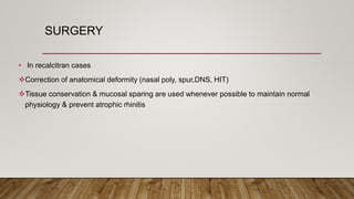 SURGERY
• In recalcitran cases
Correction of anatomical deformity (nasal poly, spur,DNS, HIT)
Tissue conservation & mucosal sparing are used whenever possible to maintain normal
physiology & prevent atrophic rhinitis
 