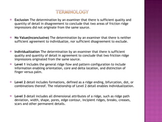 Exclusion  The determination by an examiner that there is sufficient quality and quantity of detail in disagreement to conclude that two areas of friction ridge impressions did not originate from the same source.  No Value(Inconclusive)  The determination by an examiner that there is neither sufficient agreement to individualize, nor sufficient disagreement to exclude.  Individualization  The determination by an examiner that there is sufficient quality and quantity of detail in agreement to conclude that two friction ridge impressions originated from the same source.  Level 1  includes the general ridge flow and pattern configuration to include information enabling orientation, core and delta location, and distinction of finger versus palm.  Level 2  detail includes formations, defined as a ridge ending, bifurcation, dot, or combinations thereof. The relationship of Level 2 detail enables individualization.  Level 3  detail includes all dimensional attributes of a ridge, such as ridge path deviation, width, shape, pores, edge contour, incipient ridges, breaks, creases, scars and other permanent details.  