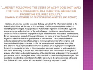 Realizing an attorney can't be expected  to keep up with all the information related to the  forensic disciplines, we decided to do a series of  brief informational presentations on  latent fingerprint images. Fingerprints and Automated Fingerprint Identification Systems  are an accurate and critical part of the judicial system, but they do have shortcomings  which can result in incorrect fingerprint analysis and sometimes missed/bad identifications.  Errors can occur as a result of fingerprint images not being analyzed thoroughly or when a  fingerprint examiner makes a questionable or bad decision. The current adversarial  judicial process is the most effective tool in minimizing the number of incomplete and  inaccurate latent fingerprint errors, but for the system to work as intended it requires  that attorneys have more useable information available on analyzing/processing latent  fingerprints. As explained later in this presentation a missed suspect or victim exclusion  can be as devastating to a case as a bad identification. This presentation is designed to  provide information on the initial evaluation of the latent image and areas in the fingerprint  process that should be weighed when confronted with  a case involving latent images. The  questions posed in this presentation should be as useful to the prosecution as a they are  to a defense attorney, neither attorney wants to have any surprises in court. 