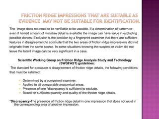 The  image does not need to be verifiable to be useable. If a determination of pattern or  even if limited amount of minutiae detail is available the image can have value in excluding  possible donors. Exclusion is the decision by a fingerprint examiner that there are sufficient  features in disagreement to conclude that the two areas of friction ridge impressions did not  originate from the same source. In some situations knowing the suspect or victim did not  leave the latent image can be very significant in a case.  Scientific Working Group on Friction Ridge Analysis Study and Technology (SWGFAST) guidelines: The standard for exclusion is disagreement of friction ridge details, the following conditions that must be satisfied: Determined by a competent examiner. Applied to all comparable anatomical areas. Presence of one *discrepancy is sufficient to exclude. Based on sufficient quantity and quality of the friction ridge details. * Discrepancy- The presence of friction ridge detail in one impression that does not exist in the corresponding area of another impression. 